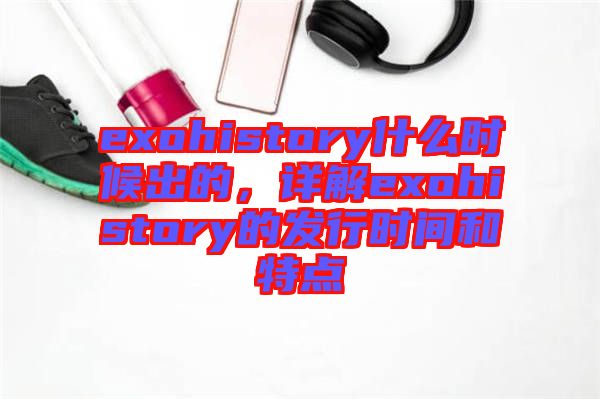 exohistory什么時(shí)候出的，詳解exohistory的發(fā)行時(shí)間和特點(diǎn)