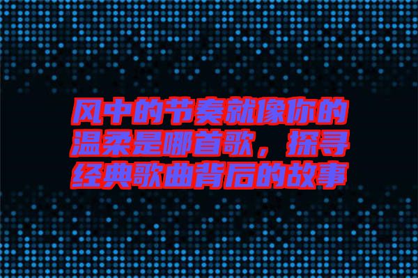 風中的節(jié)奏就像你的溫柔是哪首歌，探尋經典歌曲背后的故事