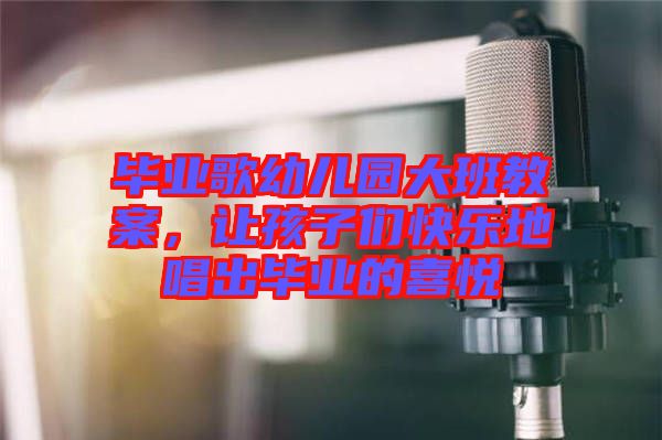 畢業(yè)歌幼兒園大班教案，讓孩子們快樂地唱出畢業(yè)的喜悅