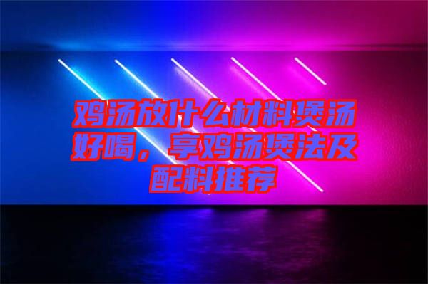 雞湯放什么材料煲湯好喝，享雞湯煲法及配料推薦