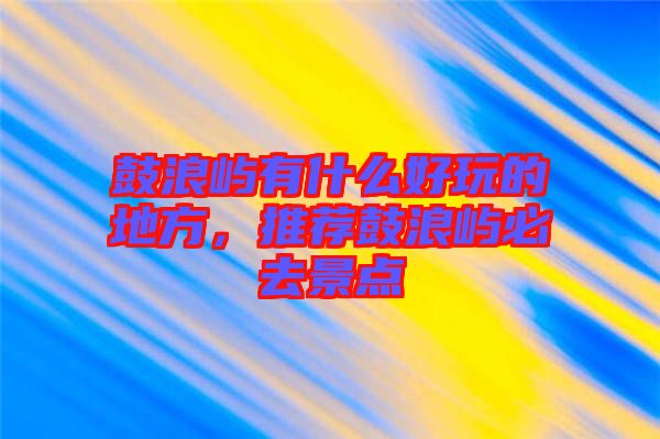 鼓浪嶼有什么好玩的地方，推薦鼓浪嶼必去景點