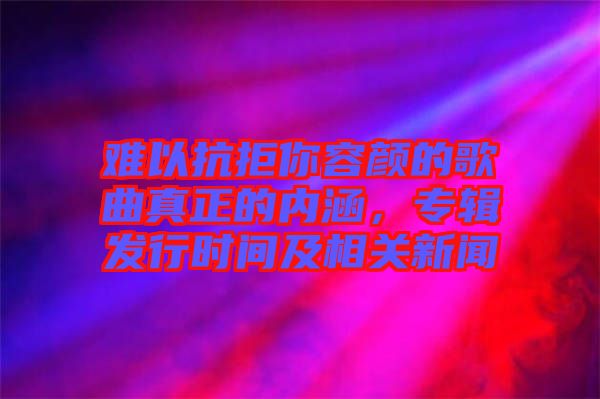 難以抗拒你容顏的歌曲真正的內(nèi)涵，專輯發(fā)行時(shí)間及相關(guān)新聞