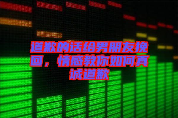 道歉的話給男朋友挽回，情感教你如何真誠道歉