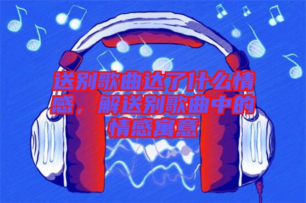 送別歌曲達了什么情感，解送別歌曲中的情感寓意