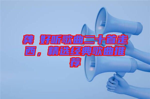 龔玥好聽歌曲二十首走西，精選經(jīng)典歌曲推薦
