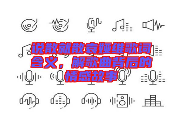 說散就散袁婭維歌詞含義，解歌曲背后的情感故事