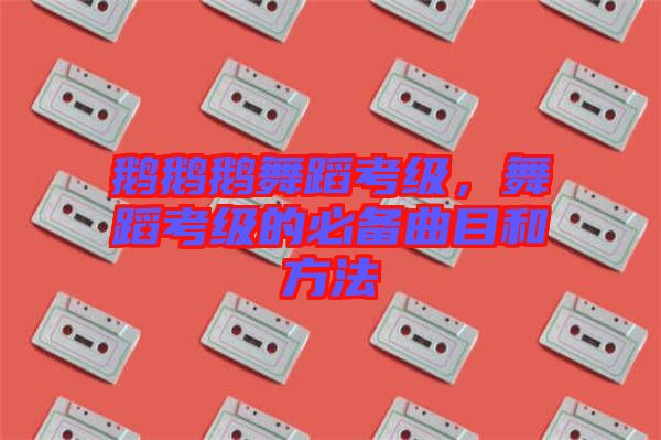 鵝鵝鵝舞蹈考級，舞蹈考級的必備曲目和方法
