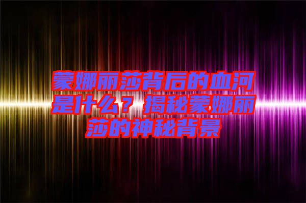 蒙娜麗莎背后的血河是什么？揭秘蒙娜麗莎的神秘背景