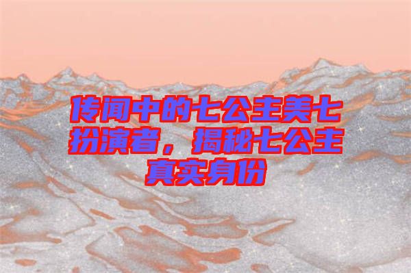傳聞中的七公主美七扮演者，揭秘七公主真實身份