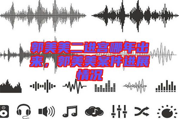 郭美美二進(jìn)宮哪年出來(lái)，郭美美案件進(jìn)展情況