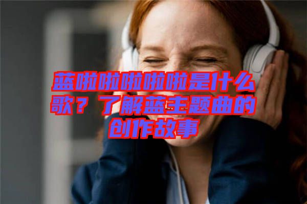 藍啦啦啦啦啦是什么歌？了解藍主題曲的創(chuàng)作故事