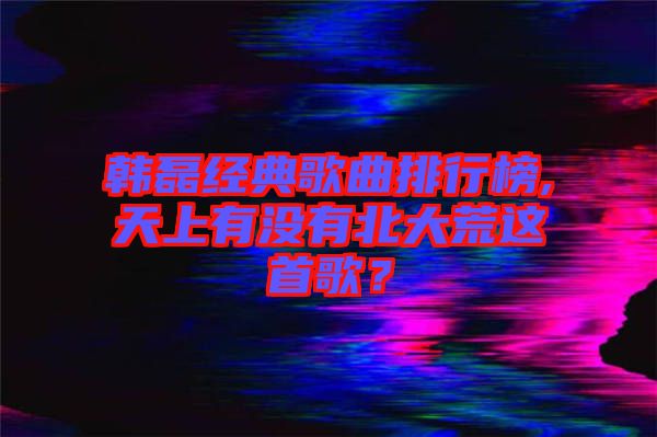 韓磊經典歌曲排行榜,天上有沒有北大荒這首歌？