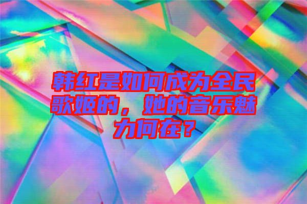 韓紅是如何成為全民歌姬的，她的音樂(lè)魅力何在？