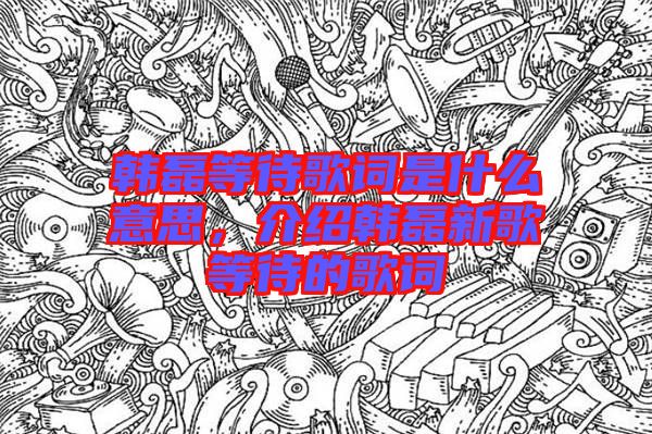 韓磊等待歌詞是什么意思，介紹韓磊新歌等待的歌詞