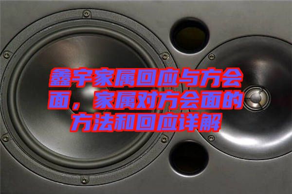 鑫宇家屬回應(yīng)與方會(huì)面，家屬對(duì)方會(huì)面的方法和回應(yīng)詳解