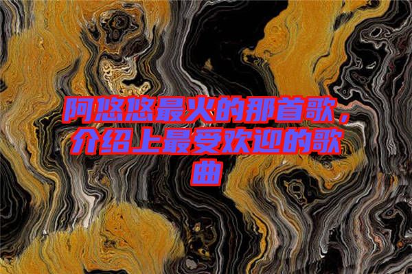 阿悠悠最火的那首歌，介紹上最受歡迎的歌曲