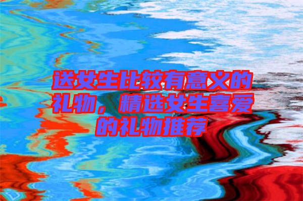 送女生比較有意義的禮物，精選女生喜愛的禮物推薦