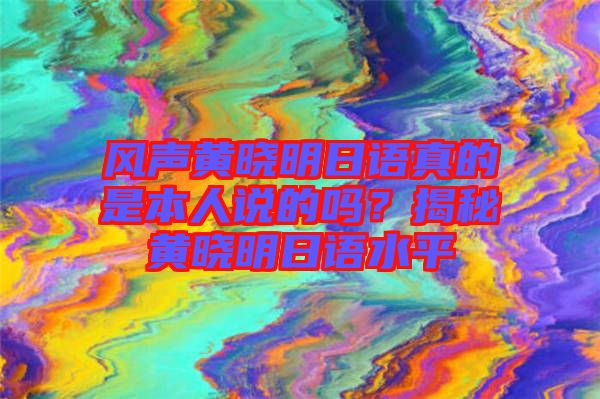 風(fēng)聲黃曉明日語(yǔ)真的是本人說(shuō)的嗎？揭秘黃曉明日語(yǔ)水平