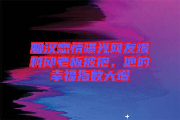 賴漢戀情曝光網(wǎng)友爆料邱老板被抱，他的幸福指數(shù)大增