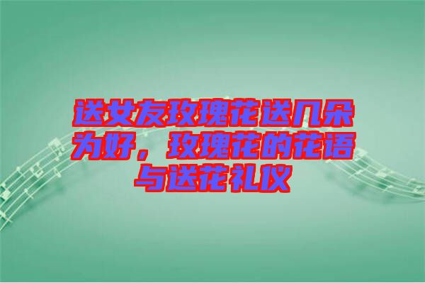 送女友玫瑰花送幾朵為好，玫瑰花的花語與送花禮儀
