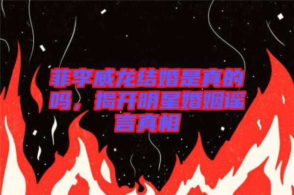 菲李威龍結(jié)婚是真的嗎，揭開明星婚姻謠言真相