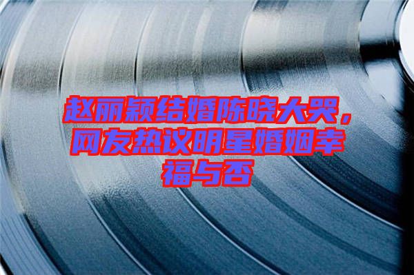趙麗穎結(jié)婚陳曉大哭，網(wǎng)友熱議明星婚姻幸福與否