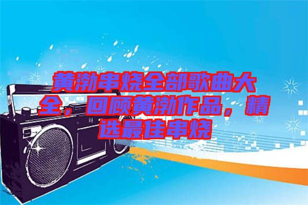 黃渤串燒全部歌曲大全，回顧黃渤作品，精選最佳串燒