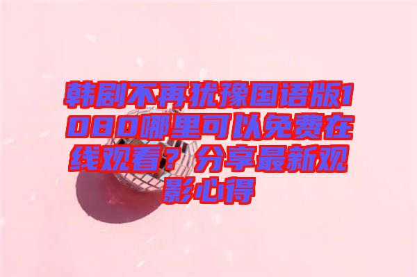韓劇不再猶豫國語版1080哪里可以免費在線觀看？分享最新觀影心得