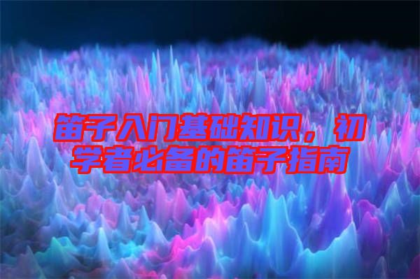 笛子入門基礎知識，初學者必備的笛子指南
