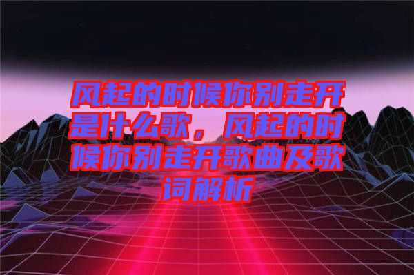 風(fēng)起的時(shí)候你別走開是什么歌，風(fēng)起的時(shí)候你別走開歌曲及歌詞解析