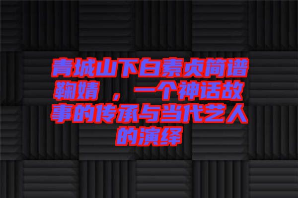 青城山下白素貞簡(jiǎn)譜鞠婧祎，一個(gè)神話故事的傳承與當(dāng)代藝人的演繹