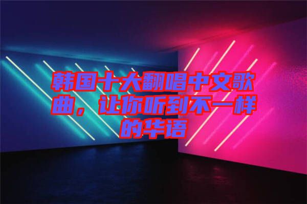 韓國(guó)十大翻唱中文歌曲，讓你聽(tīng)到不一樣的華語(yǔ)
