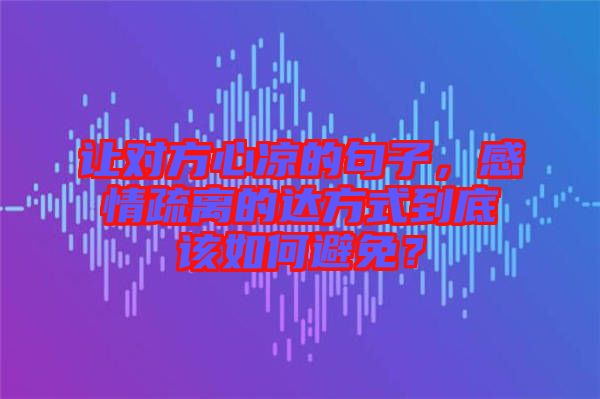 讓對方心涼的句子，感情疏離的達方式到底該如何避免？