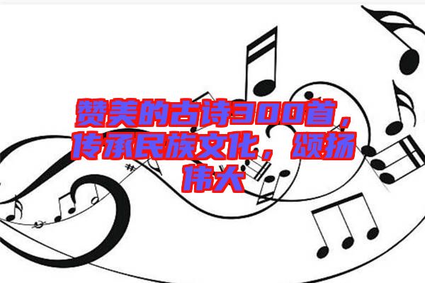 贊美的古詩300首，傳承民族文化，頌揚(yáng)偉大