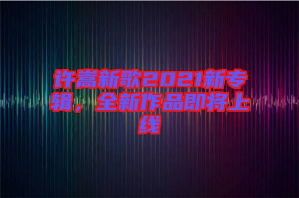 許嵩新歌2021新專輯，全新作品即將上線
