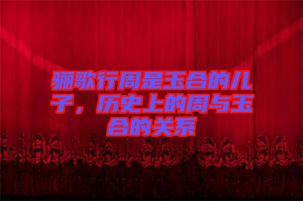 驪歌行周是玉合的兒子，歷史上的周與玉合的關(guān)系