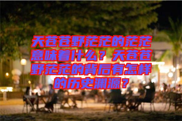 天蒼蒼野茫茫的茫茫意味著什么？天蒼蒼野茫茫的背后有怎樣的歷史淵源？
