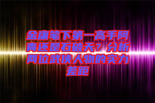 金庸筆下第一高手阿青還是石破天？分析兩位武俠人物的實(shí)力差距