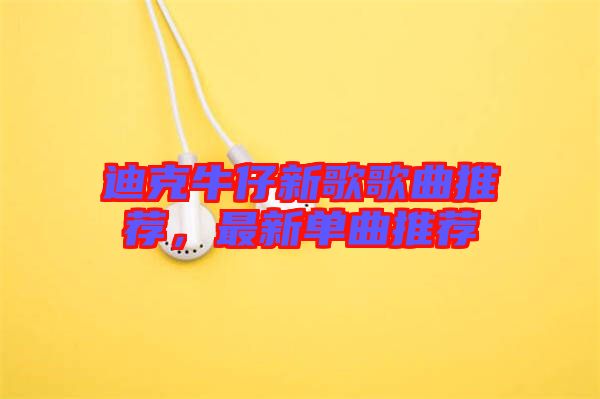 迪克牛仔新歌歌曲推薦，最新單曲推薦