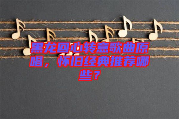 黑龍回心轉(zhuǎn)意歌曲原唱，懷舊經(jīng)典推薦哪些？