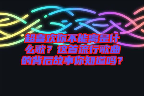 超喜歡你不能離是什么歌？這首流行歌曲的背后故事你知道嗎？