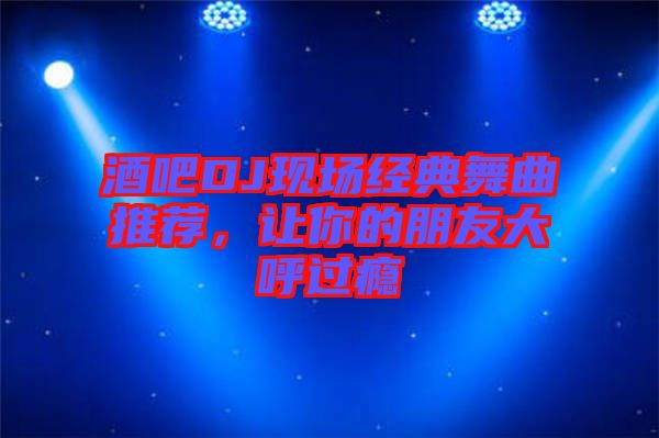 酒吧DJ現(xiàn)場(chǎng)經(jīng)典舞曲推薦，讓你的朋友大呼過(guò)癮