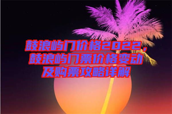 鼓浪嶼門價格2022，鼓浪嶼門票價格變動及購票攻略詳解