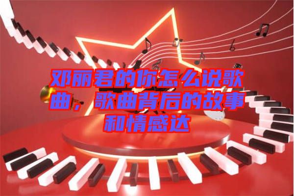 鄧麗君的你怎么說歌曲，歌曲背后的故事和情感達