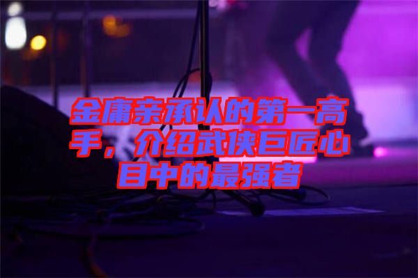 金庸親承認(rèn)的第一高手，介紹武俠巨匠心目中的最強(qiáng)者