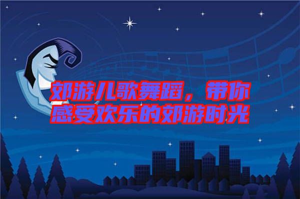 郊游兒歌舞蹈，帶你感受歡樂的郊游時(shí)光