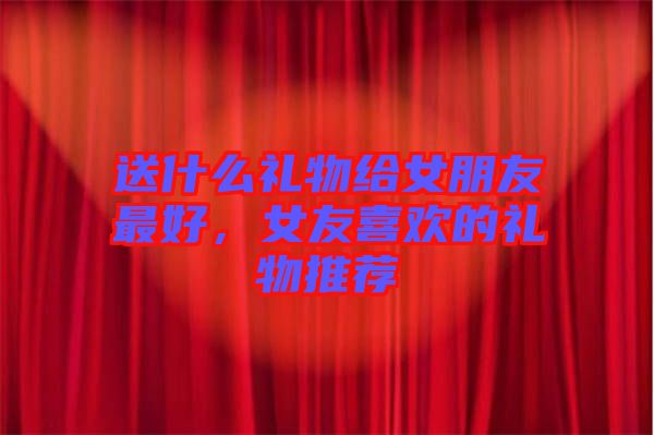 送什么禮物給女朋友最好，女友喜歡的禮物推薦