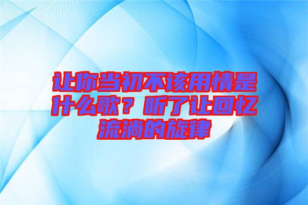 讓你當初不該用情是什么歌？聽了讓回憶流淌的旋律