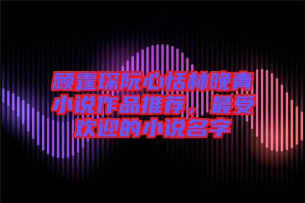 顧霆琛阮心恬林晚青小說作品推薦，最受歡迎的小說名字