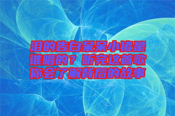 淚的告白呆呆小豬是誰唱的？聽完這首歌你會了解背后的故事